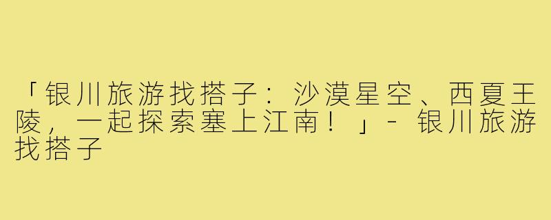 「银川旅游找搭子：沙漠星空、西夏王陵，一起探索塞上江南！」-银川旅游找搭子