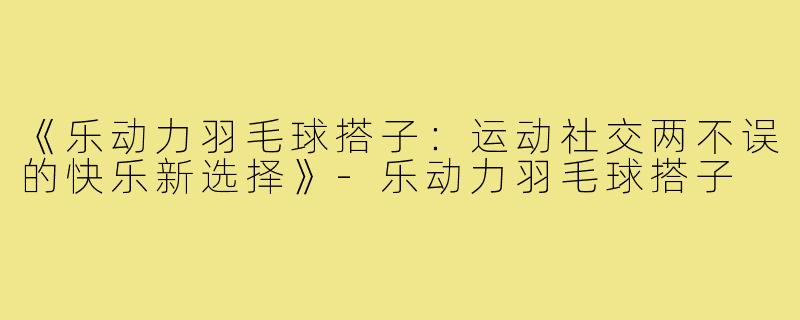 《乐动力羽毛球搭子:运动社交两不误的快乐新选择》-乐动力羽毛球搭子