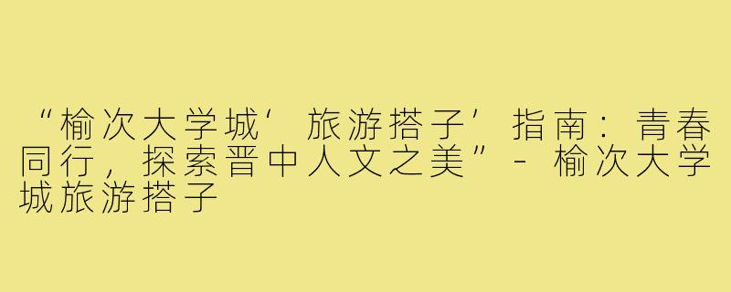 “榆次大学城‘旅游搭子’指南：青春同行，探索晋中人文之美”