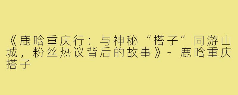 《鹿晗重庆行:与神秘“搭子”同游山城,粉丝热议背后的故事》-鹿晗重庆搭子