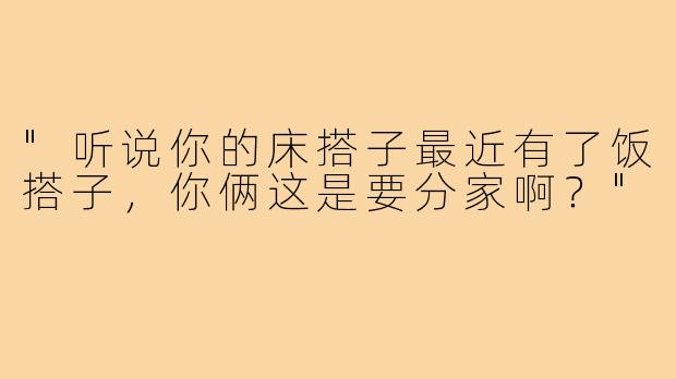 "听说你的床搭子最近有了饭搭子，你俩这是要分家啊？"