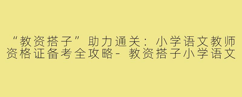 “教资搭子”助力通关：小学语文教师资格证备考全攻略-教资搭子小学语文