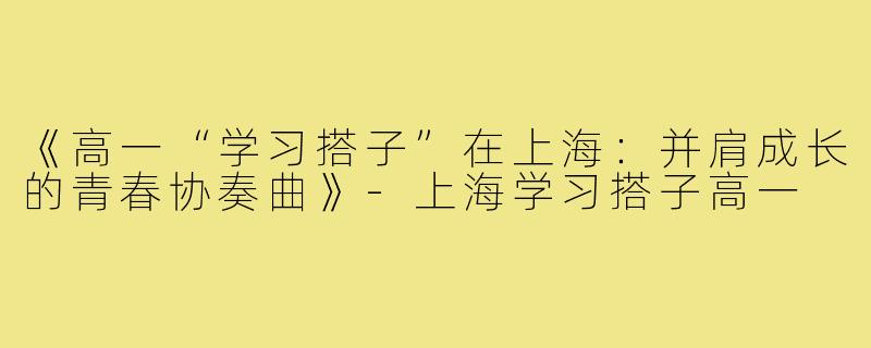 《高一“学习搭子”在上海：并肩成长的青春协奏曲》