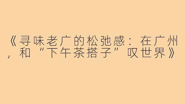 《寻味老广的松弛感:在广州,和“下午茶搭子”叹世界》
