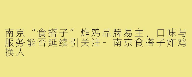 南京“食搭子”炸鸡品牌易主,口味与服务能否延续引关注-南京食搭子炸鸡换人