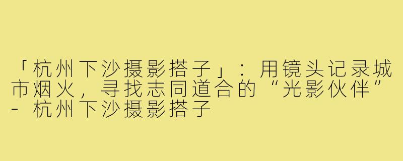 「杭州下沙摄影搭子」：用镜头记录城市烟火，寻找志同道合的“光影伙伴”-杭州下沙摄影搭子