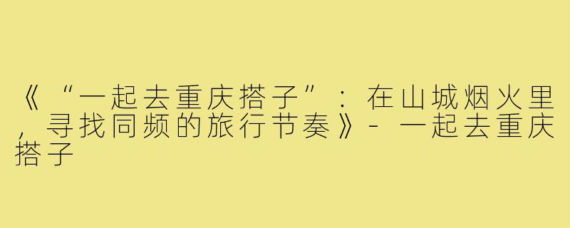 《“一起去重庆搭子”：在山城烟火里，寻找同频的旅行节奏》-一起去重庆搭子