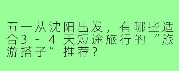 五一从沈阳出发,有哪些适合3-4天短途旅行的“旅游搭子”推荐?