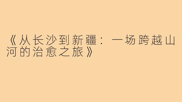 《从长沙到新疆:一场跨越山河的治愈之旅》