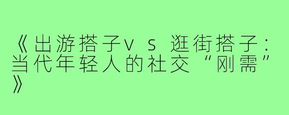 《出游搭子vs逛街搭子：当代年轻人的社交“刚需”》