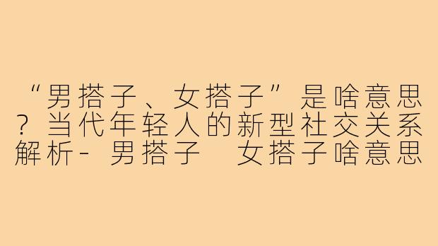 “男搭子、女搭子”是啥意思？当代年轻人的新型社交关系解析-男搭子 女搭子啥意思