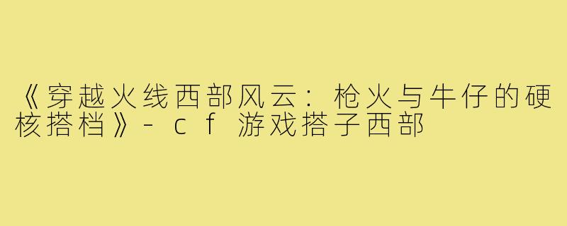 《穿越火线西部风云：枪火与牛仔的硬核搭档》-cf游戏搭子西部