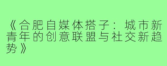 《合肥自媒体搭子：城市新青年的创意联盟与社交新趋势》