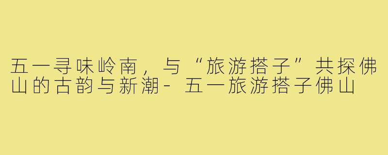 五一寻味岭南，与“旅游搭子”共探佛山的古韵与新潮-五一旅游搭子佛山