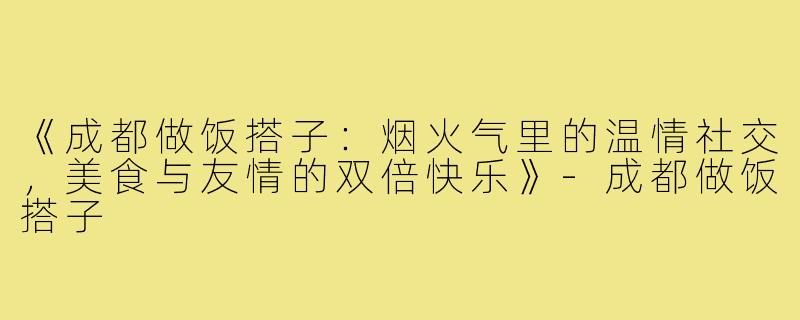 《成都做饭搭子：烟火气里的温情社交，美食与友情的双倍快乐》-成都做饭搭子