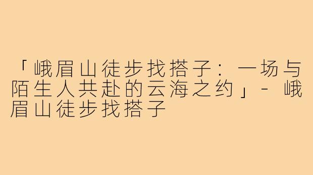 「峨眉山徒步找搭子：一场与陌生人共赴的云海之约」
