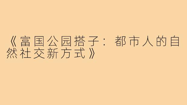《富国公园搭子:都市人的自然社交新方式》