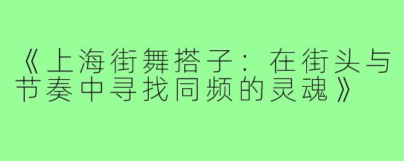 《上海街舞搭子:在街头与节奏中寻找同频的灵魂》