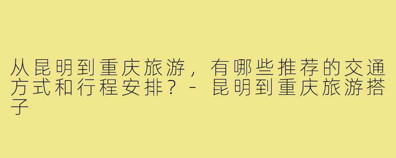 从昆明到重庆旅游,有哪些推荐的交通方式和行程安排?-昆明到重庆旅游搭子