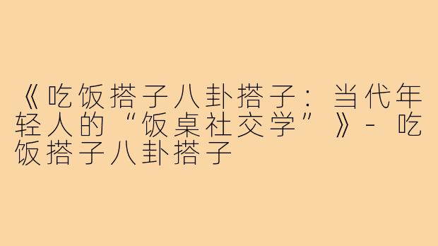 《吃饭搭子八卦搭子:当代年轻人的“饭桌社交学”》-吃饭搭子八卦搭子
