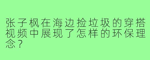 张子枫在海边捡垃圾的穿搭视频中展现了怎样的环保理念?