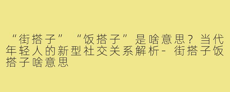“街搭子”“饭搭子”是啥意思？当代年轻人的新型社交关系解析-街搭子饭搭子啥意思