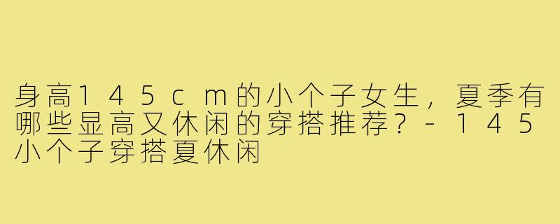 身高145cm的小个子女生,夏季有哪些显高又休闲的穿搭推荐?-145小个子穿搭夏休闲