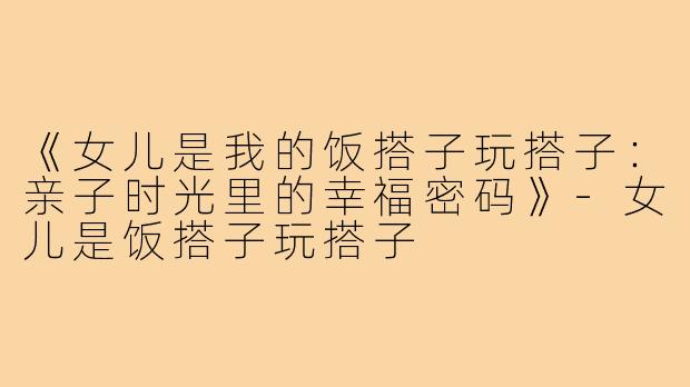 《女儿是我的饭搭子玩搭子:亲子时光里的幸福密码》-女儿是饭搭子玩搭子