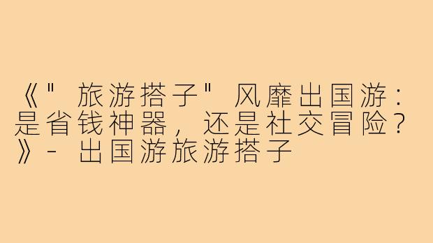 《"旅游搭子"风靡出国游：是省钱神器，还是社交冒险？》