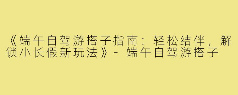 《端午自驾游搭子指南:轻松结伴,解锁小长假新玩法》-端午自驾游搭子