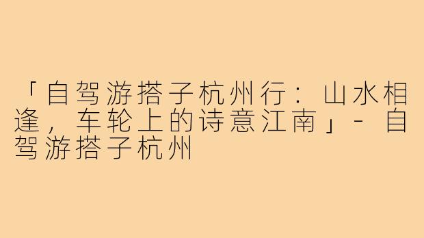 「自驾游搭子杭州行：山水相逢，车轮上的诗意江南」-自驾游搭子杭州