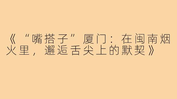 《“嘴搭子”厦门：在闽南烟火里，邂逅舌尖上的默契》