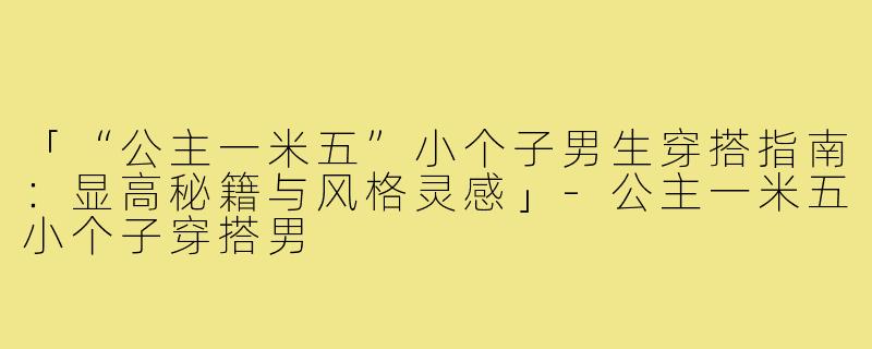 「“公主一米五”小个子男生穿搭指南：显高秘籍与风格灵感」-公主一米五小个子穿搭男