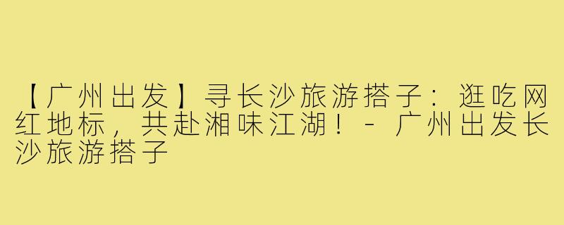 【广州出发】寻长沙旅游搭子：逛吃网红地标，共赴湘味江湖！