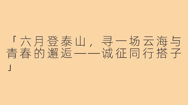 「六月登泰山，寻一场云海与青春的邂逅——诚征同行搭子」