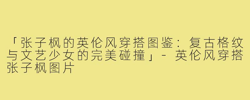 「张子枫的英伦风穿搭图鉴:复古格纹与文艺少女的完美碰撞」-英伦风穿搭张子枫图片