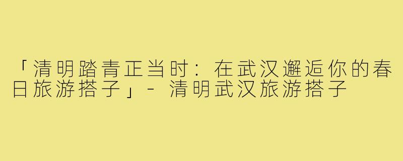 「清明踏青正当时：在武汉邂逅你的春日旅游搭子」-清明武汉旅游搭子
