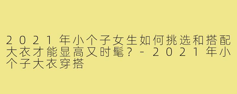 2021年小个子女生如何挑选和搭配大衣才能显高又时髦?-2021年小个子大衣穿搭