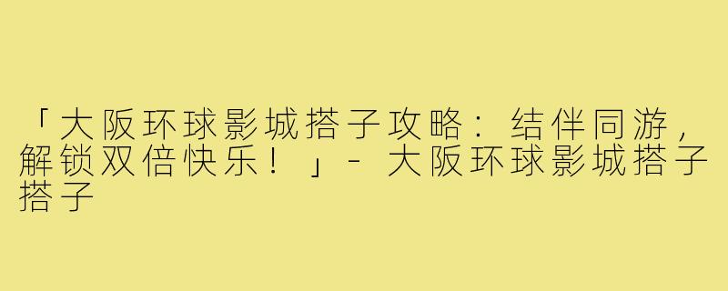 「大阪环球影城搭子攻略：结伴同游，解锁双倍快乐！」