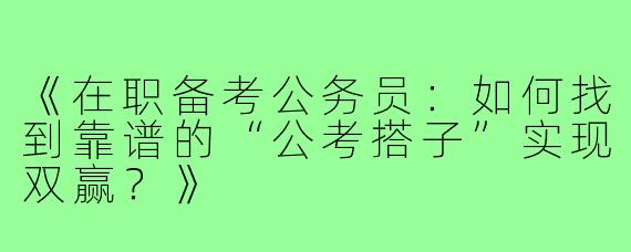 《在职备考公务员：如何找到靠谱的“公考搭子”实现双赢？》