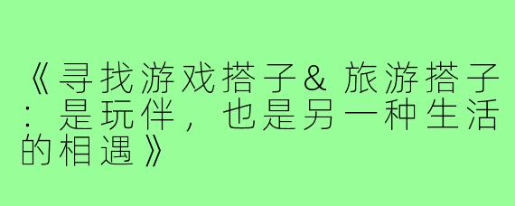 《寻找游戏搭子&旅游搭子:是玩伴,也是另一种生活的相遇》