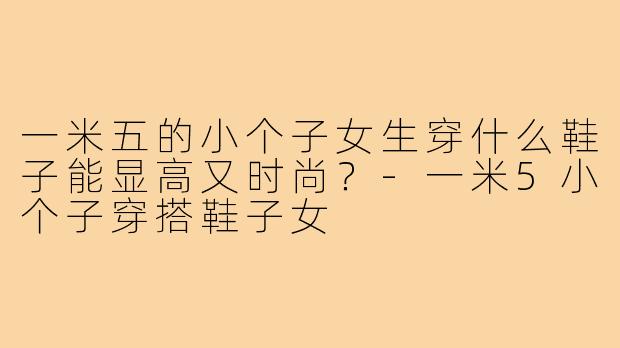 一米五的小个子女生穿什么鞋子能显高又时尚？