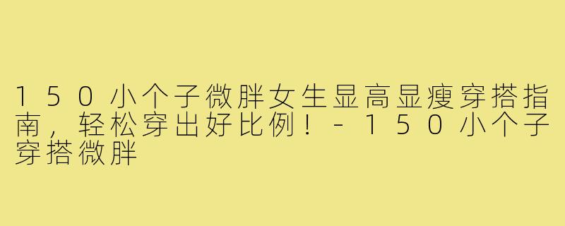 150小个子微胖女生显高显瘦穿搭指南，轻松穿出好比例！-150小个子穿搭微胖