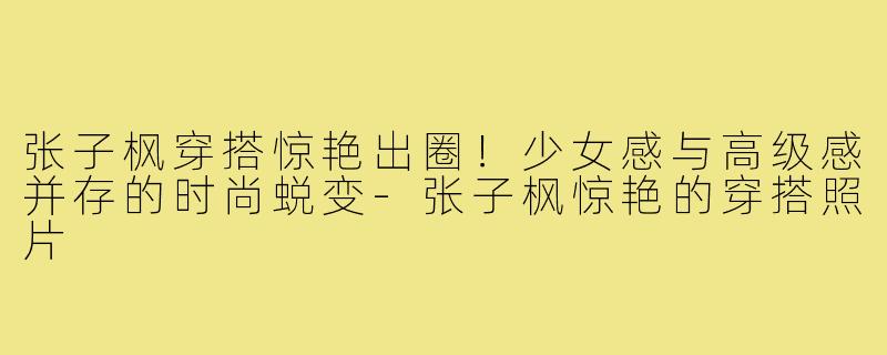 张子枫穿搭惊艳出圈!少女感与高级感并存的时尚蜕变-张子枫惊艳的穿搭照片