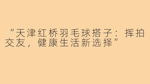 “天津红桥羽毛球搭子：挥拍交友，健康生活新选择”