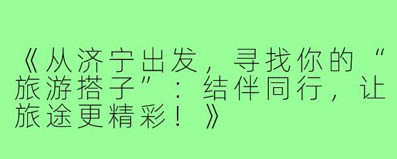 《从济宁出发，寻找你的“旅游搭子”：结伴同行，让旅途更精彩！》