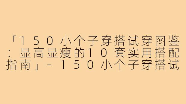 「150小个子穿搭试穿图鉴：显高显瘦的10套实用搭配指南」-150小个子穿搭试穿图片