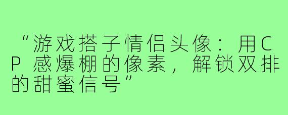 “游戏搭子情侣头像:用CP感爆棚的像素,解锁双排的甜蜜信号”