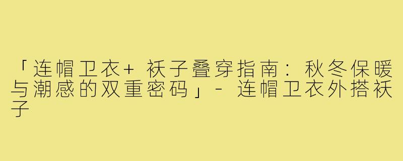 「连帽卫衣+袄子叠穿指南：秋冬保暖与潮感的双重密码」-连帽卫衣外搭袄子