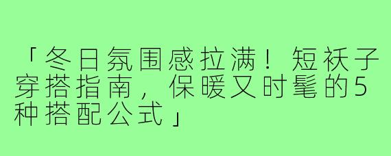 「冬日氛围感拉满！短袄子穿搭指南，保暖又时髦的5种搭配公式」